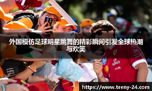 外国模仿足球明星跳舞的精彩瞬间引发全球热潮与欢笑